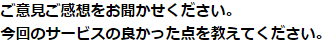 ご意見ご感想をお聞かせください。今回のサービスの良かった点を教えてください。
